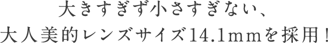 大きすぎず小さすぎない、大人美的レンズサイズ14.1mmを採用！