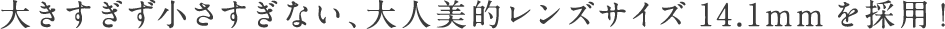 大きすぎず小さすぎない、大人美的レンズサイズ14.1mmを採用！